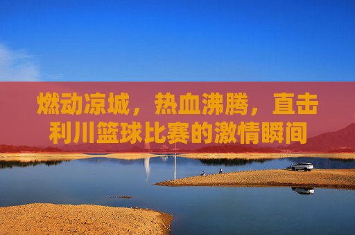 燃动凉城，热血沸腾，直击利川篮球比赛的激情瞬间