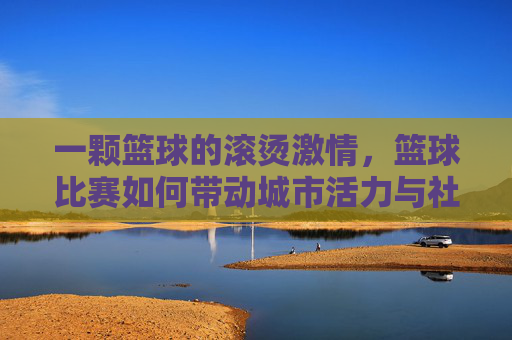 一颗篮球的滚烫激情,篮球比赛如何带动城市活力与社区凝聚