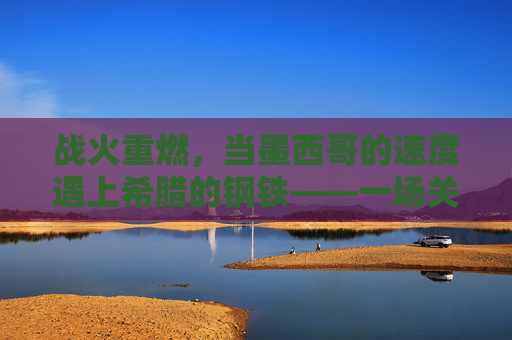 战火重燃,当墨西哥的速度遇上希腊的钢铁——一场关于墨西哥与希腊篮球的巅峰对决