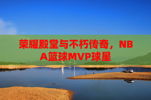 荣耀殿堂与不朽传奇,NBA篮球MVP球星