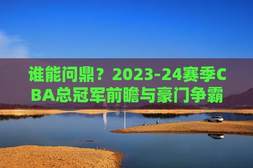 谁能问鼎?2023-24赛季CBA总冠军前瞻与豪门争霸分析