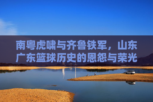 南粤虎啸与齐鲁铁军,山东广东篮球历史的恩怨与荣光