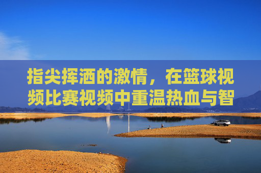 指尖挥洒的激情，在篮球视频比赛视频中重温热血与智慧