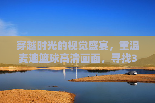 穿越时光的视觉盛宴,重温麦迪篮球高清画面,寻找35秒13分的奇迹