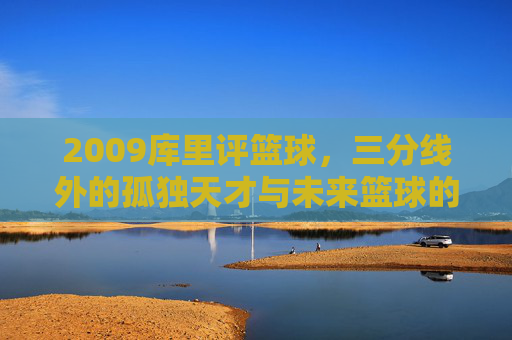 2009库里评篮球,三分线外的孤独天才与未来篮球的预演