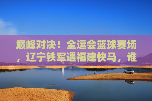 巅峰对决!全运会篮球赛场,辽宁铁军遇福建快马,谁能笑到最后?