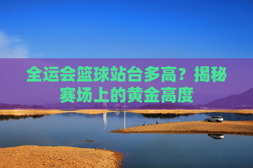 全运会篮球站台多高?揭秘赛场上的黄金高度