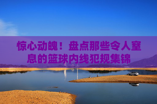 惊心动魄!盘点那些令人窒息的篮球内线犯规集锦
