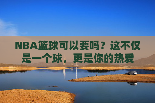 NBA篮球可以要吗?这不仅是一个球,更是你的热爱