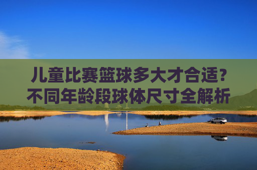 儿童比赛篮球多大才合适?不同年龄段球体尺寸全解析