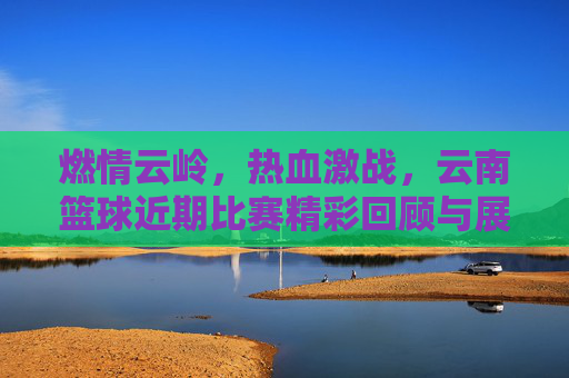 燃情云岭,热血激战,云南篮球近期比赛精彩回顾与展望