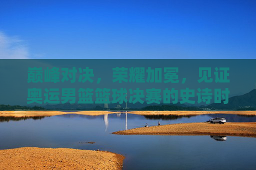 巅峰对决,荣耀加冕,见证奥运男篮篮球决赛的史诗时刻