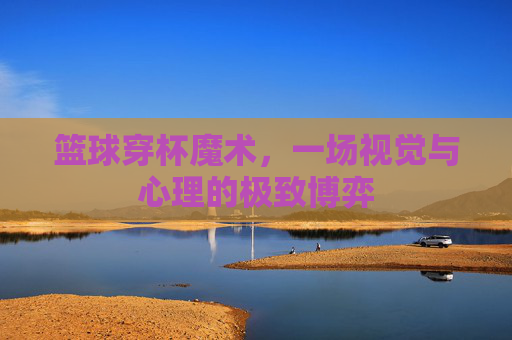 篮球穿杯魔术，一场视觉与心理的极致博弈
