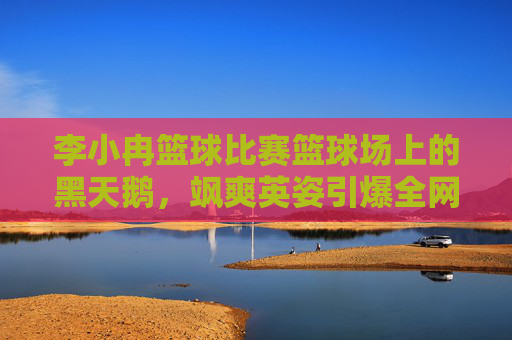 李小冉篮球比赛篮球场上的黑天鹅，飒爽英姿引爆全网，这才是真正的健康美