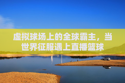 虚拟球场上的全球霸主,当世界征服遇上直播篮球