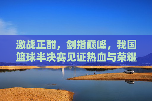 激战正酣,剑指巅峰,我国篮球半决赛见证热血与荣耀