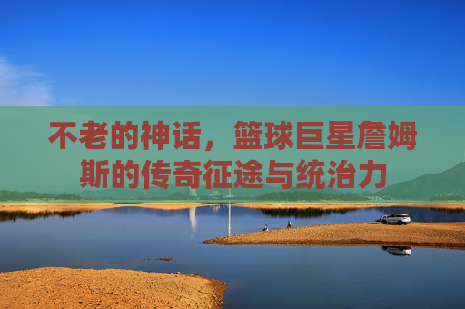 不老的神话，篮球巨星詹姆斯的传奇征途与统治力