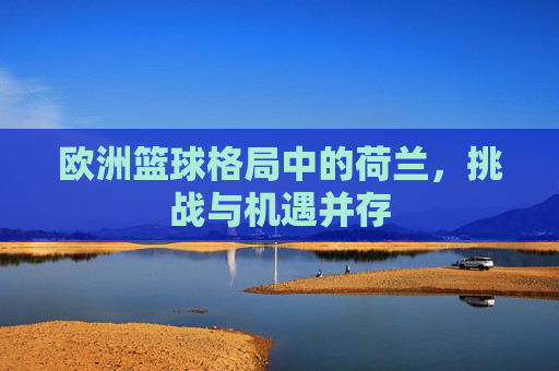 欧洲篮球格局中的荷兰，挑战与机遇并存