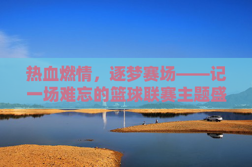 热血燃情,逐梦赛场——记一场难忘的篮球联赛主题盛宴