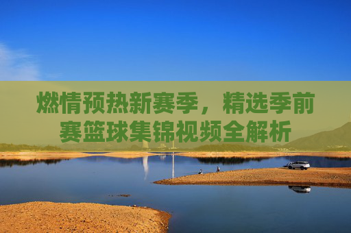 燃情预热新赛季,精选季前赛篮球集锦视频全解析
