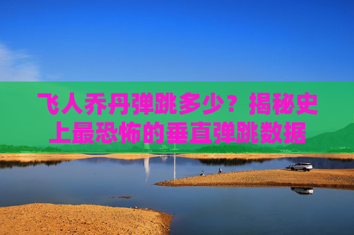 飞人乔丹弹跳多少?揭秘史上最恐怖的垂直弹跳数据