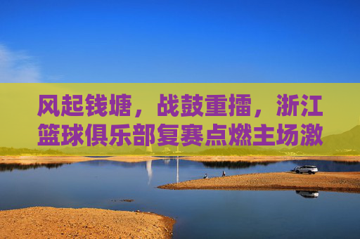 风起钱塘,战鼓重擂,浙江篮球俱乐部复赛点燃主场激情
