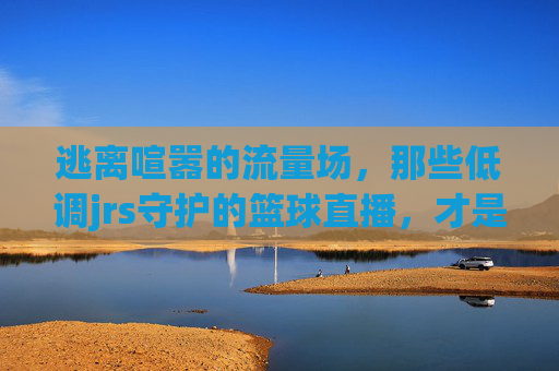 逃离喧嚣的流量场,那些低调jrs守护的篮球直播,才是最纯粹的江湖