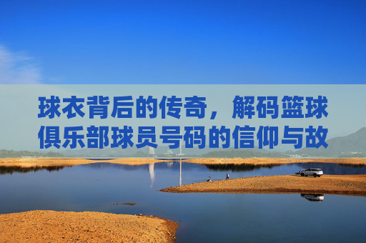 球衣背后的传奇,解码篮球俱乐部球员号码的信仰与故事
