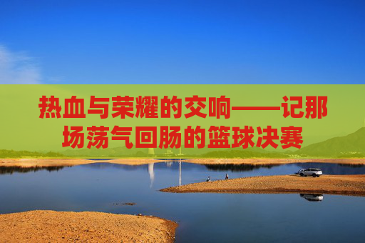 热血与荣耀的交响——记那场荡气回肠的篮球决赛
