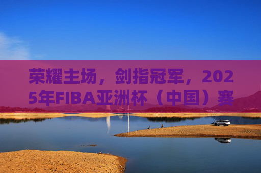 荣耀主场,剑指冠军,2025年FIBA亚洲杯(中国)赛程深度解析