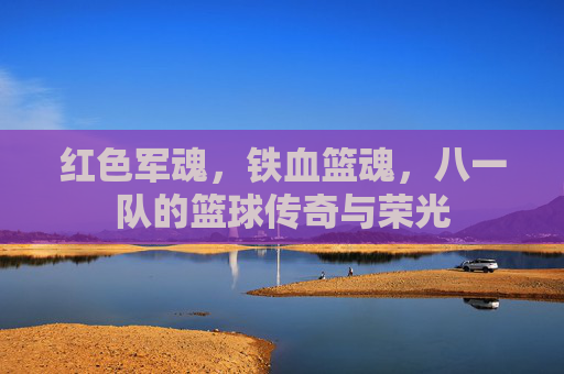 红色军魂,铁血篮魂,八一队的篮球传奇与荣光