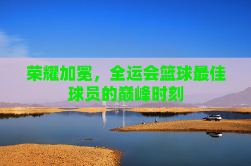 荣耀加冕,全运会篮球最佳球员的巅峰时刻