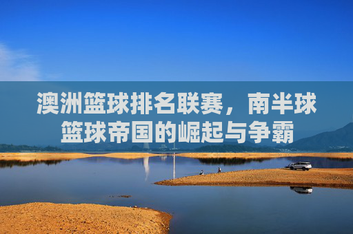 澳洲篮球排名联赛,南半球篮球帝国的崛起与争霸