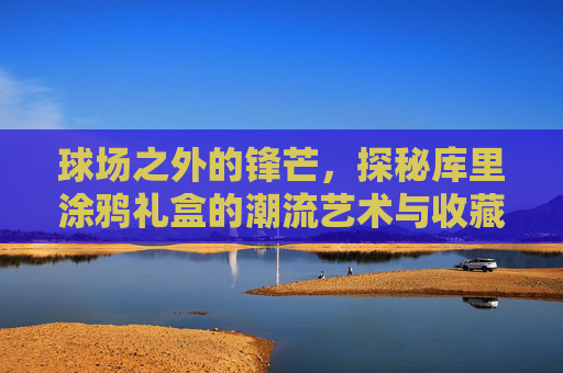 球场之外的锋芒,探秘库里涂鸦礼盒的潮流艺术与收藏价值