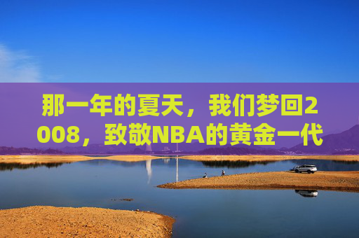 那一年的夏天,我们梦回2008,致敬NBA的黄金一代与北京奇迹