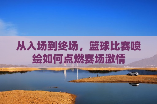 从入场到终场,篮球比赛喷绘如何点燃赛场激情