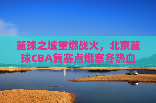 篮球之城重燃战火,北京篮球CBA复赛点燃寒冬热血
