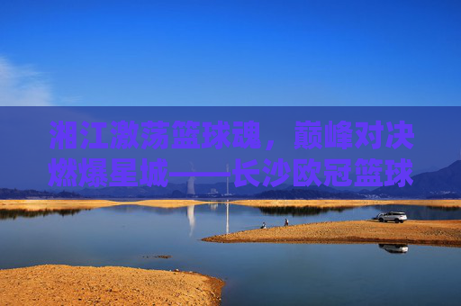 湘江激荡篮球魂,巅峰对决燃爆星城——长沙欧冠篮球赛火热进行中