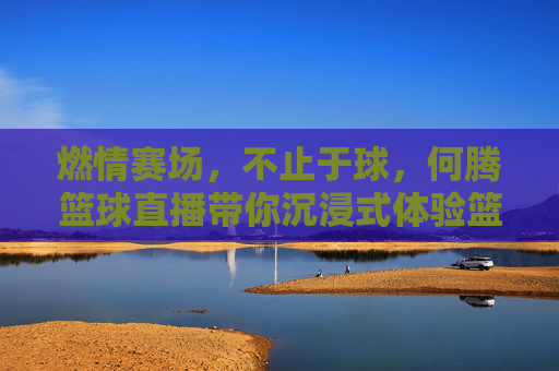 燃情赛场,不止于球,何腾篮球直播带你沉浸式体验篮球魅力