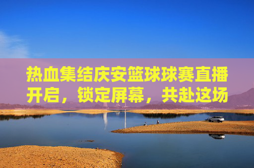 热血集结庆安篮球球赛直播开启,锁定屏幕,共赴这场激情盛宴!