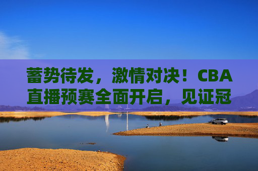 蓄势待发,激情对决!CBA直播预赛全面开启,见证冠军之路
