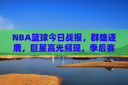 NBA篮球今日战报,群雄逐鹿,巨星高光频现,季后赛席位争夺战一触即发