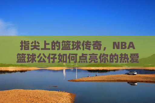 指尖上的篮球传奇,NBA篮球公仔如何点亮你的热爱