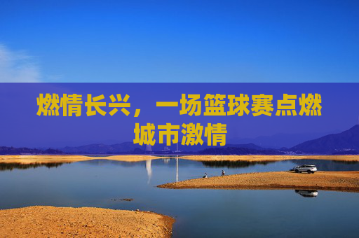 燃情长兴，一场篮球赛点燃城市激情