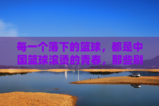 每一个落下的篮球,都是中国篮球滚烫的青春,那些刷屏的CBA感人视频
