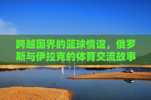 跨越国界的篮球情谊，俄罗斯与伊拉克的体育交流故事