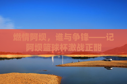 燃情阿坝,谁与争锋——记阿坝篮球杯激战正酣
