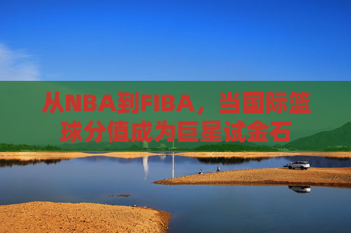 从NBA到FIBA,当国际篮球分值成为巨星试金石