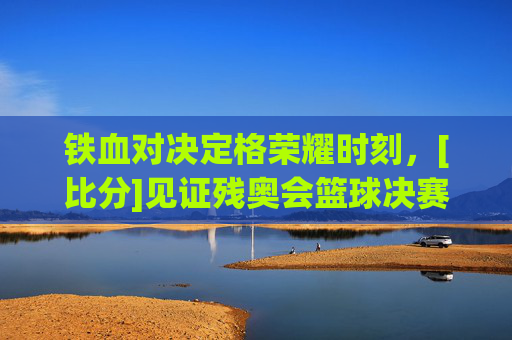铁血对决定格荣耀时刻，[比分]见证残奥会篮球决赛巅峰对决