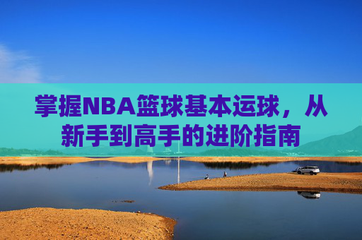 掌握NBA篮球基本运球,从新手到高手的进阶指南